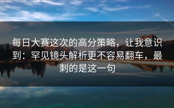 <strong>每日大赛</strong>这次的高分策略，让我意识到：罕见镜头解析更不容易翻车，最刺的是这一句