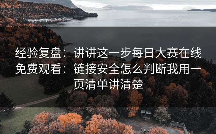 经验复盘：讲讲这一步<strong>每日大赛</strong>在线免费观看：链接安全怎么判断我用一页清单讲清楚