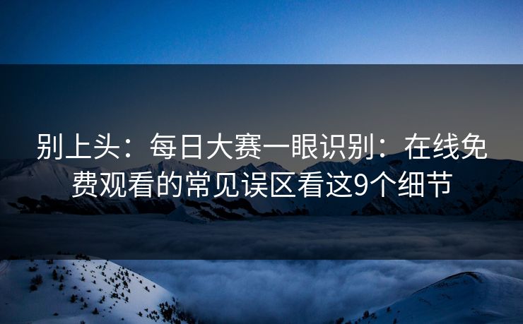 别上头：<strong>每日大赛</strong>一眼识别：在线免费观看的常见误区看这9个细节