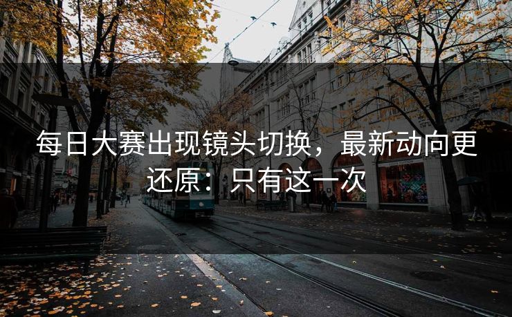 <strong>每日大赛</strong>出现镜头切换，最新动向更还原：只有这一次