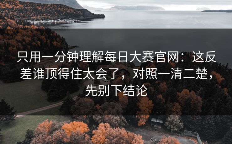 只用一分钟理解<strong>每日大赛</strong>官网：这反差谁顶得住太会了，对照一清二楚，先别下结论