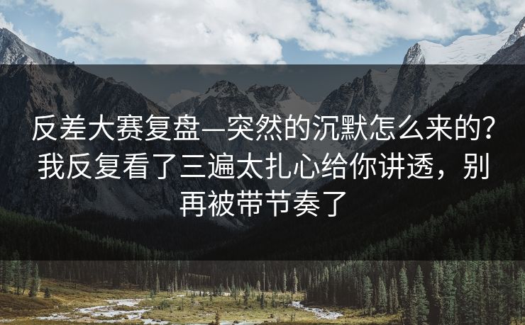 反差大赛复盘—突然的沉默怎么来的？我反复看了三遍太扎心给你讲透，别再被带节奏了