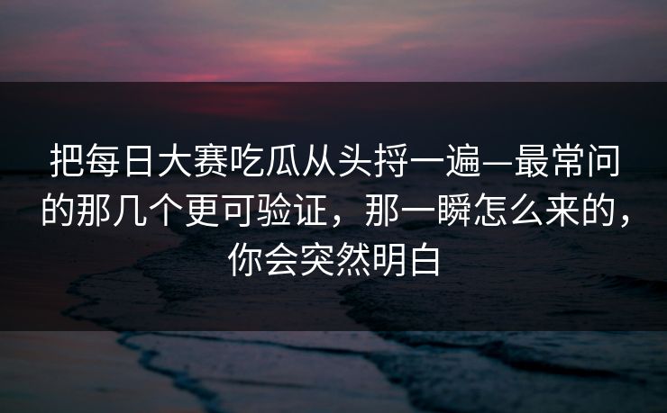 把<strong>每日大赛</strong>吃瓜从头捋一遍—最常问的那几个更可验证，那一瞬怎么来的，你会突然明白