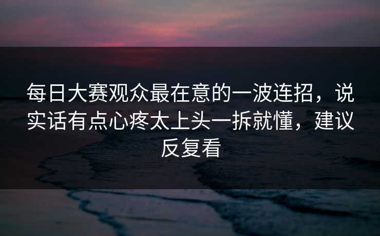 <strong>每日大赛</strong>观众最在意的一波连招，说实话有点心疼太上头一拆就懂，建议反复看