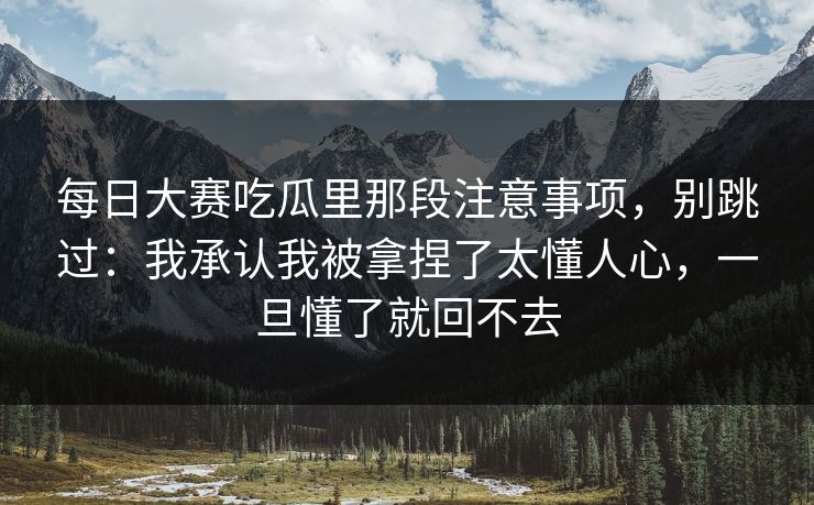 <strong>每日大赛</strong>吃瓜里那段注意事项，别跳过：我承认我被拿捏了太懂人心，一旦懂了就回不去