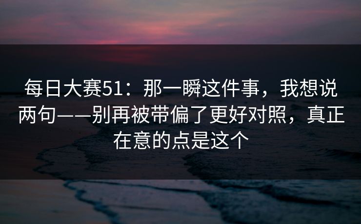 <strong>每日大赛</strong>51：那一瞬这件事，我想说两句——别再被带偏了更好对照，真正在意的点是这个