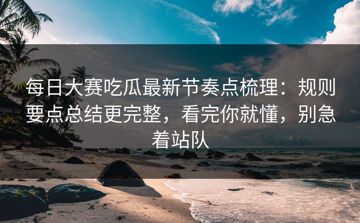<strong>每日大赛</strong>吃瓜最新节奏点梳理：规则要点总结更完整，看完你就懂，别急着站队