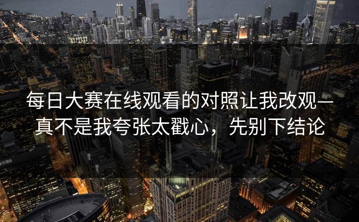 <strong>每日大赛</strong>在线观看的对照让我改观—真不是我夸张太戳心，先别下结论