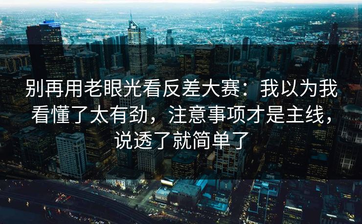 别再用老眼光看反差大赛：我以为我看懂了太有劲，注意事项才是主线，说透了就简单了