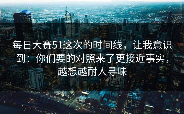 <strong>每日大赛</strong>51这次的时间线，让我意识到：你们要的对照来了更接近事实，越想越耐人寻味