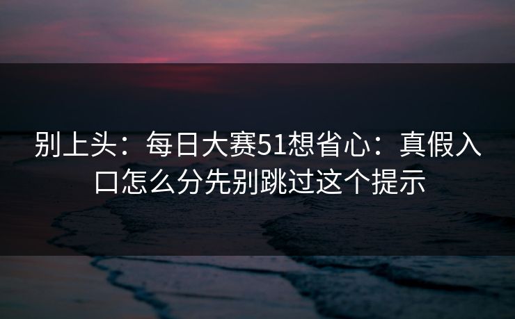 别上头：<strong>每日大赛</strong>51想省心：真假入口怎么分先别跳过这个提示