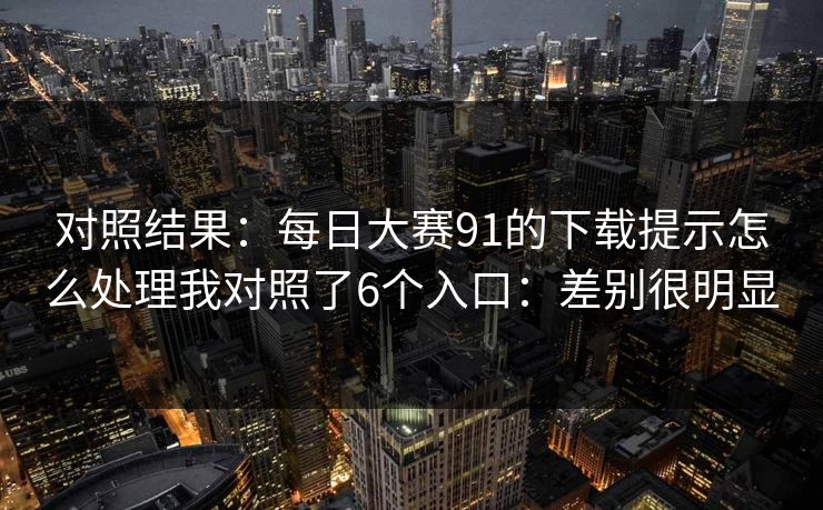 对照结果：<strong>每日大赛</strong>91的下载提示怎么处理我对照了6个入口：差别很明显