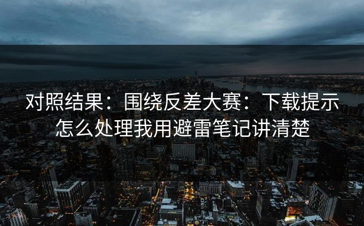 对照结果：围绕反差大赛：下载提示怎么处理我用避雷笔记讲清楚