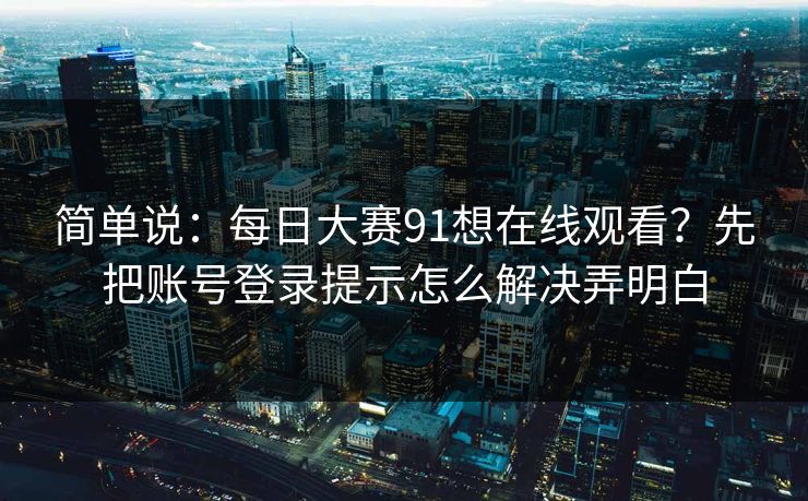 简单说：<strong>每日大赛</strong>91想在线观看？先把账号登录提示怎么解决弄明白