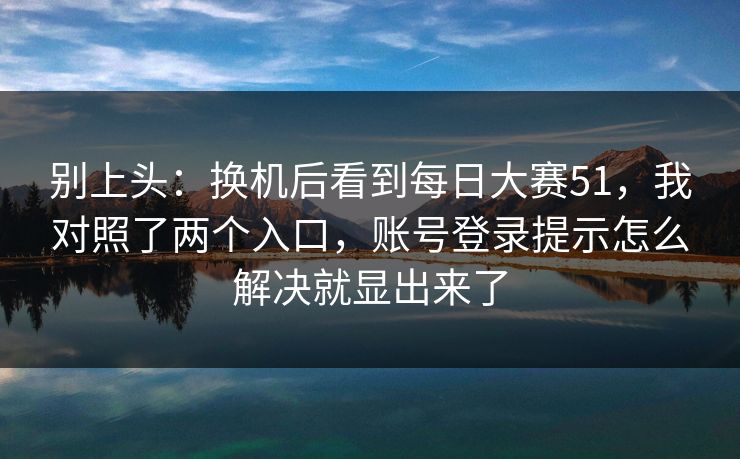别上头：换机后看到<strong>每日大赛</strong>51，我对照了两个入口，账号登录提示怎么解决就显出来了