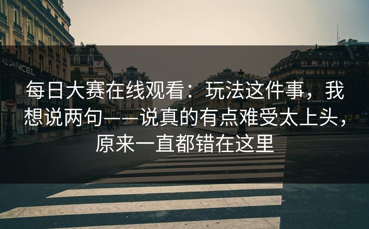 <strong>每日大赛</strong>在线观看：玩法这件事，我想说两句——说真的有点难受太上头，原来一直都错在这里