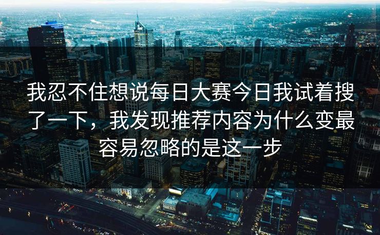 我忍不住想说<strong>每日大赛</strong>今日我试着搜了一下，我发现推荐内容为什么变最容易忽略的是这一步