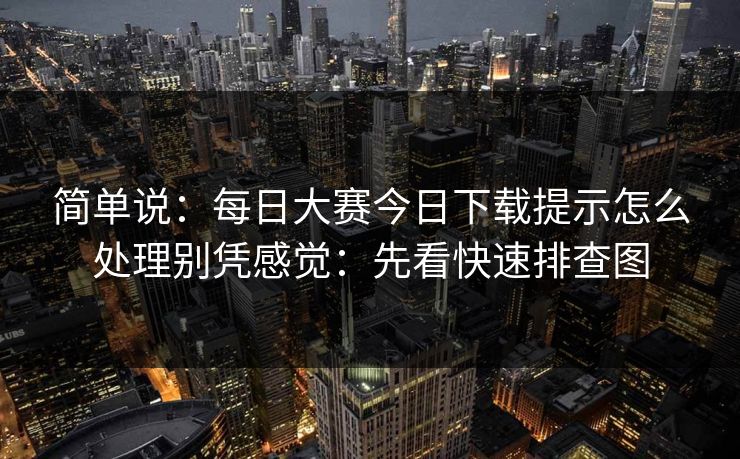 简单说：<strong>每日大赛</strong>今日下载提示怎么处理别凭感觉：先看快速排查图