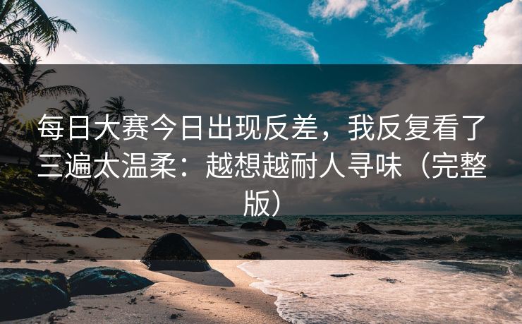 <strong>每日大赛</strong>今日出现反差，我反复看了三遍太温柔：越想越耐人寻味（完整版）