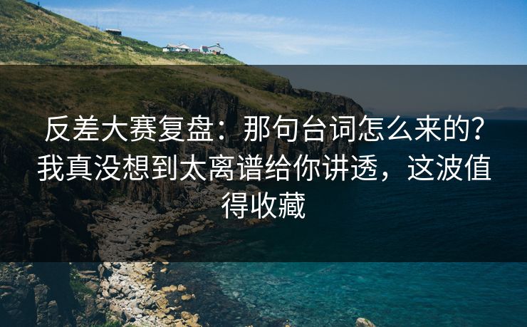 反差大赛复盘：那句台词怎么来的？我真没想到太离谱给你讲透，这波值得收藏