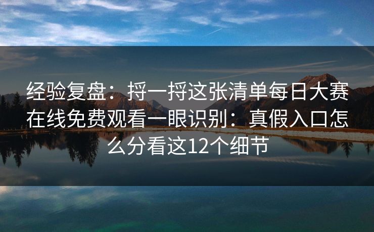 经验复盘：捋一捋这张清单<strong>每日大赛</strong>在线免费观看一眼识别：真假入口怎么分看这12个细节
