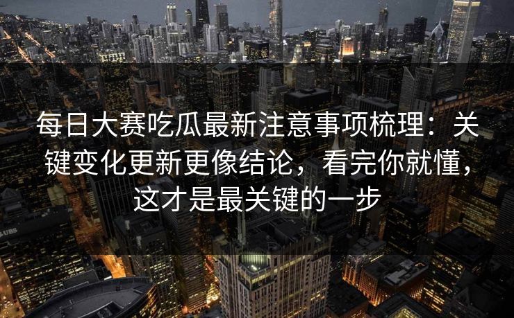 <strong>每日大赛</strong>吃瓜最新注意事项梳理：关键变化更新更像结论，看完你就懂，这才是最关键的一步