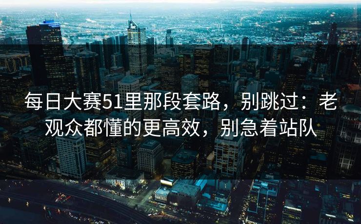 <strong>每日大赛</strong>51里那段套路，别跳过：老观众都懂的更高效，别急着站队