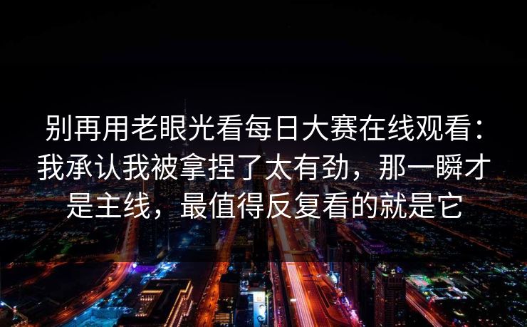 别再用老眼光看<strong>每日大赛</strong>在线观看：我承认我被拿捏了太有劲，那一瞬才是主线，最值得反复看的就是它