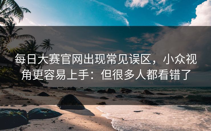 <strong>每日大赛</strong>官网出现常见误区，小众视角更容易上手：但很多人都看错了