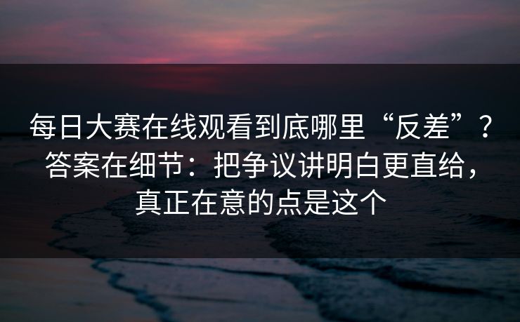 <strong>每日大赛</strong>在线观看到底哪里“反差”？答案在细节：把争议讲明白更直给，真正在意的点是这个