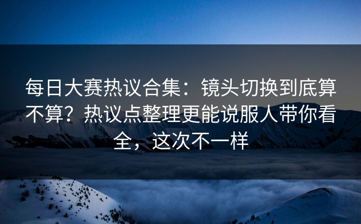 <strong>每日大赛</strong>热议合集：镜头切换到底算不算？热议点整理更能说服人带你看全，这次不一样