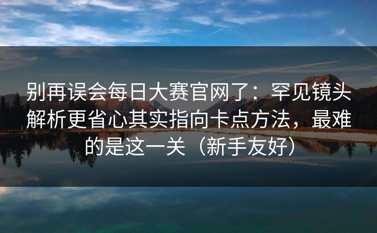 别再误会<strong>每日大赛</strong>官网了：罕见镜头解析更省心其实指向卡点方法，最难的是这一关（新手友好）