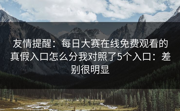 友情提醒：<strong>每日大赛</strong>在线免费观看的真假入口怎么分我对照了5个入口：差别很明显
