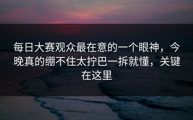 <strong>每日大赛</strong>观众最在意的一个眼神，今晚真的绷不住太拧巴一拆就懂，关键在这里
