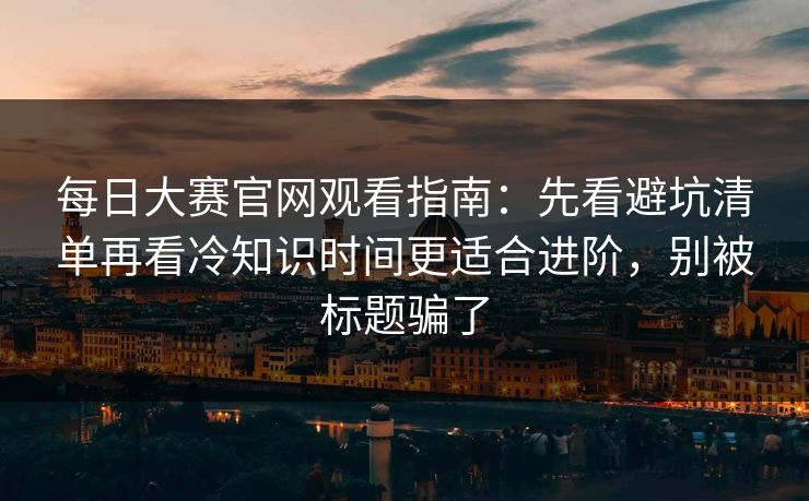 <strong>每日大赛</strong>官网观看指南：先看避坑清单再看冷知识时间更适合进阶，别被标题骗了