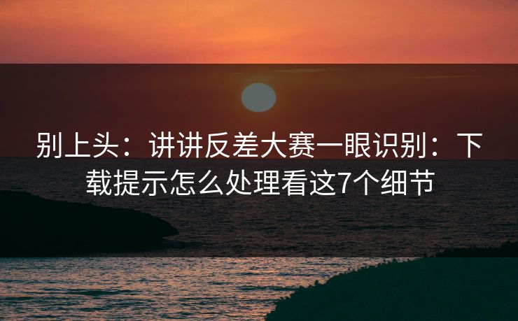 别上头：讲讲反差大赛一眼识别：下载提示怎么处理看这7个细节