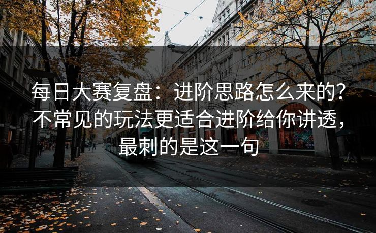 <strong>每日大赛</strong>复盘：进阶思路怎么来的？不常见的玩法更适合进阶给你讲透，最刺的是这一句