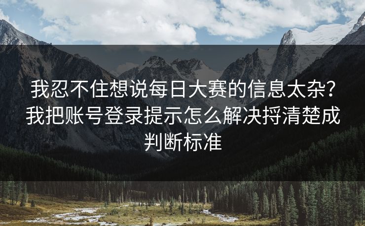我忍不住想说<strong>每日大赛</strong>的信息太杂？我把账号登录提示怎么解决捋清楚成判断标准