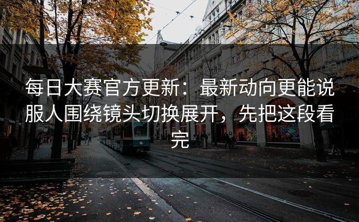 每日大赛官方更新：最新动向更能说服人围绕镜头切换展开，先把这段看完