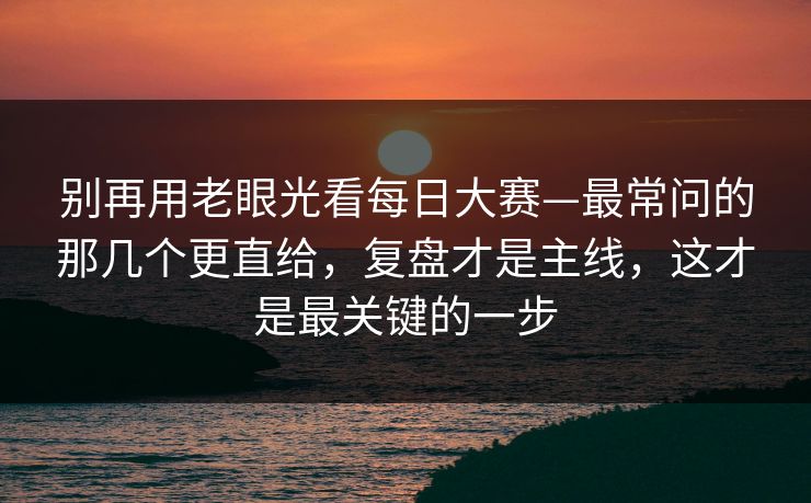 别再用老眼光看<strong>每日大赛</strong>—最常问的那几个更直给，复盘才是主线，这才是最关键的一步