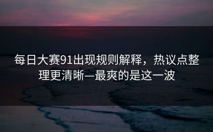 <strong>每日大赛</strong>91出现规则解释，热议点整理更清晰—最爽的是这一波