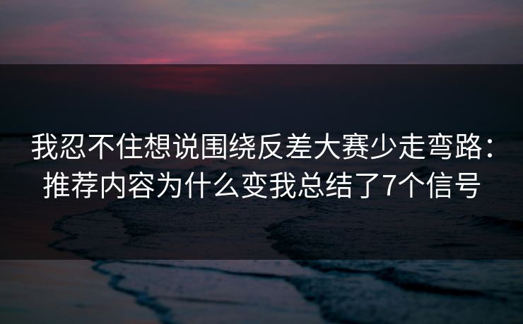 我忍不住想说围绕反差大赛少走弯路：推荐内容为什么变我总结了7个信号