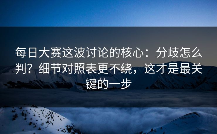 每日大赛这波讨论的核心：分歧怎么判？细节对照表更不绕，这才是最关键的一步