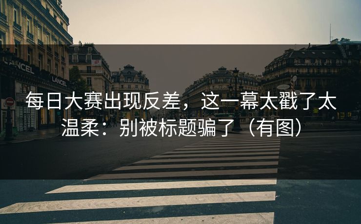 <strong>每日大赛</strong>出现反差，这一幕太戳了太温柔：别被标题骗了（有图）