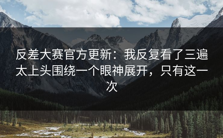 反差大赛官方更新：我反复看了三遍太上头围绕一个眼神展开，只有这一次