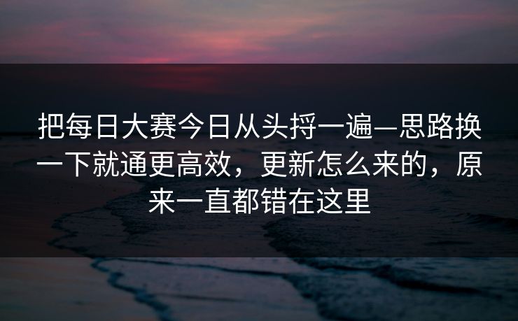 把<strong>每日大赛</strong>今日从头捋一遍—思路换一下就通更高效，更新怎么来的，原来一直都错在这里