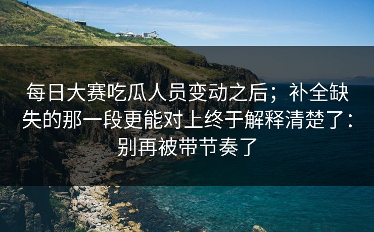 <strong>每日大赛</strong>吃瓜人员变动之后；补全缺失的那一段更能对上终于解释清楚了：别再被带节奏了