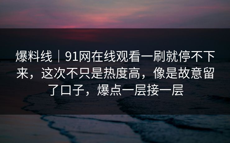爆料线｜91网在线观看一刷就停不下来，这次不只是热度高，像是故意留了口子，爆点一层接一层