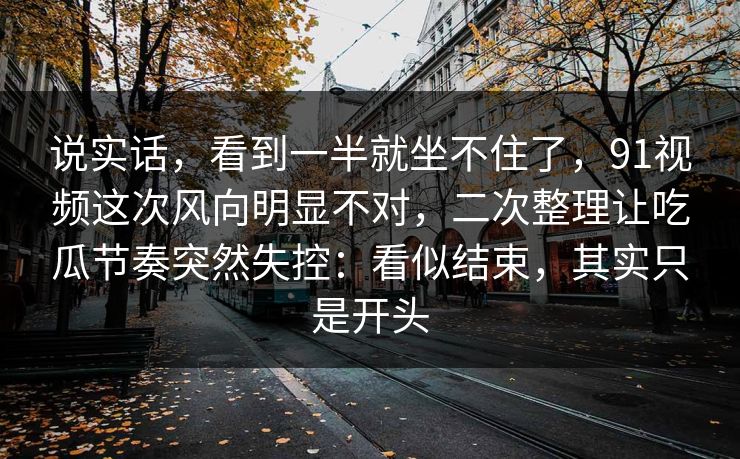 说实话，看到一半就坐不住了，91视频这次风向明显不对，二次整理让吃瓜节奏突然失控：看似结束，其实只是开头